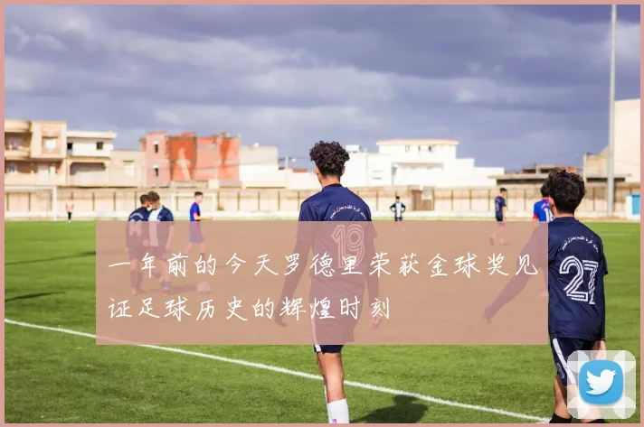 一年前的今天罗德里荣获金球奖见证足球历史的辉煌时刻