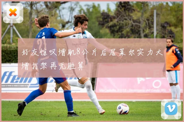 好友惊叹增肌8公斤后居莱尔实力大增打架再无胜算