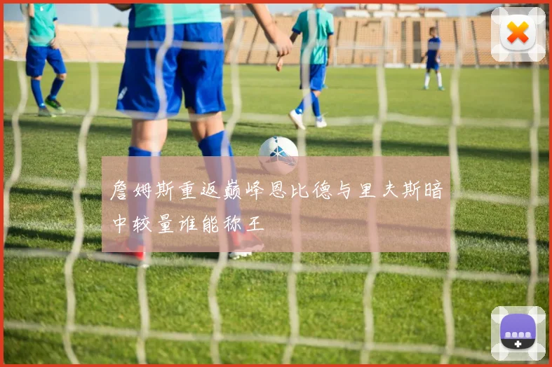 詹姆斯重返巅峰恩比德与里夫斯暗中较量谁能称王