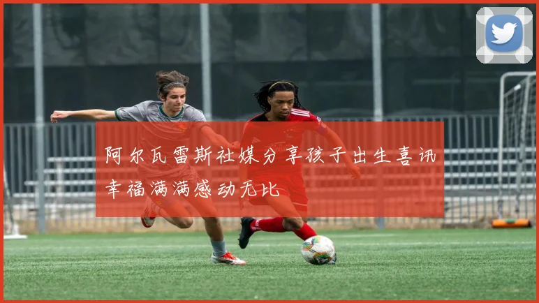 阿尔瓦雷斯社媒分享孩子出生喜讯幸福满满感动无比