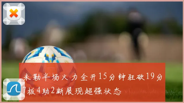 米勒半场火力全开15分钟狂砍19分7板4助2断展现超强状态
