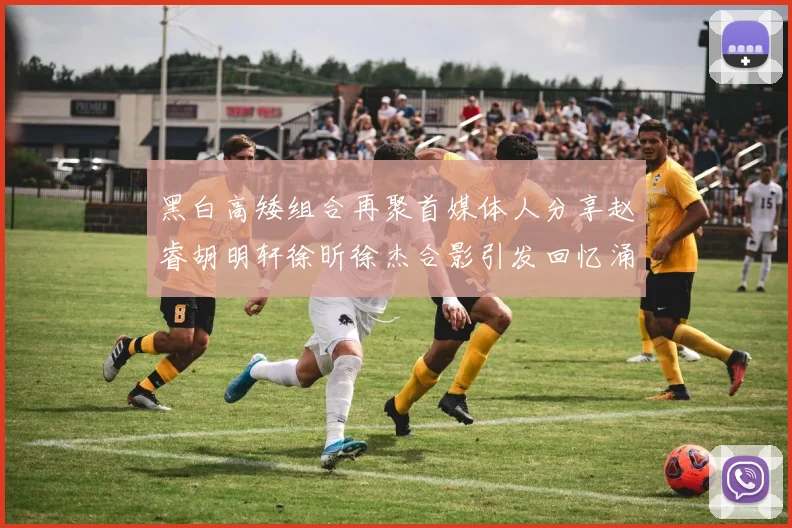 黑白高矮组合再聚首媒体人分享赵睿胡明轩徐昕徐杰合影引发回忆涌现