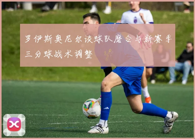 罗伊斯奥尼尔谈球队磨合与新赛季三分球战术调整