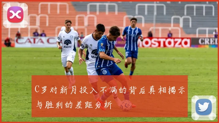C罗对新月投入不满的背后真相揭示与胜利的差距分析