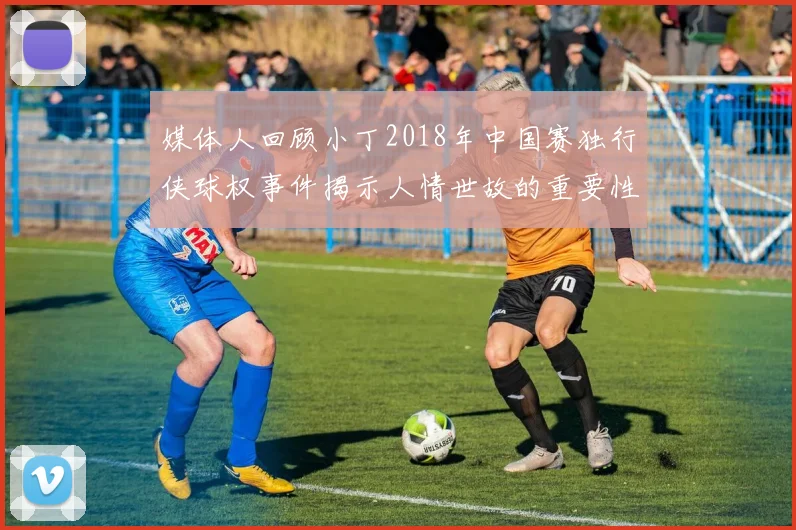 媒体人回顾小丁2018年中国赛独行侠球权事件揭示人情世故的重要性