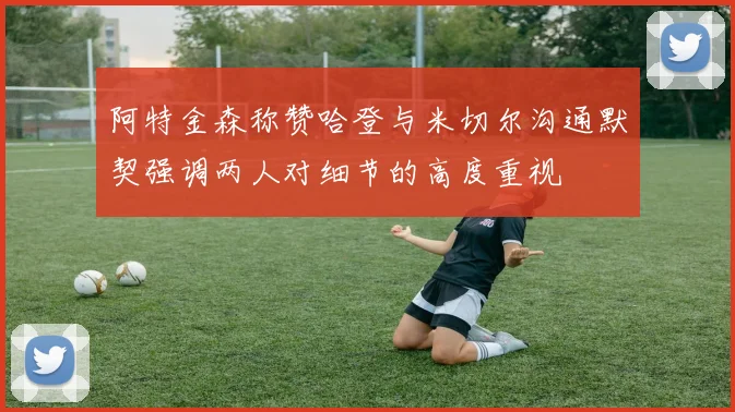 阿特金森称赞哈登与米切尔沟通默契强调两人对细节的高度重视