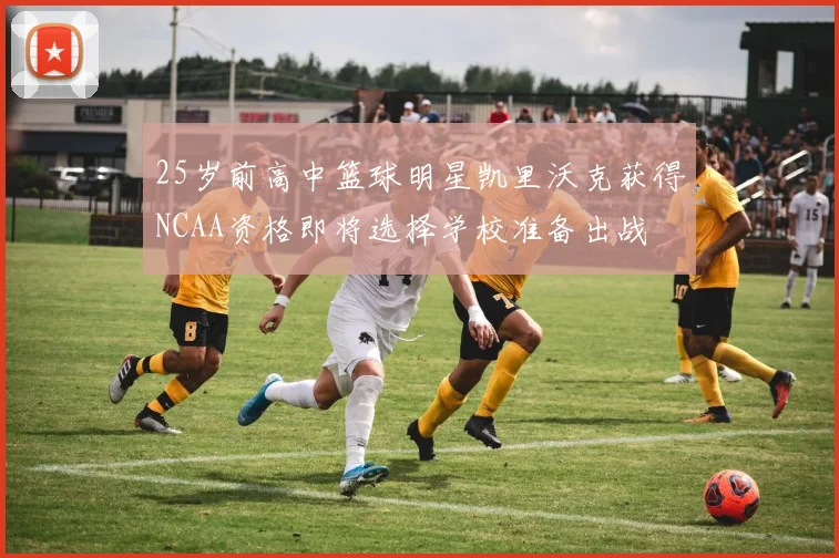 25岁前高中篮球明星凯里沃克获得NCAA资格即将选择学校准备出战