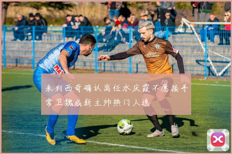 米利西奇确认离任水庆霞不愿接手常卫魏成新主帅热门人选