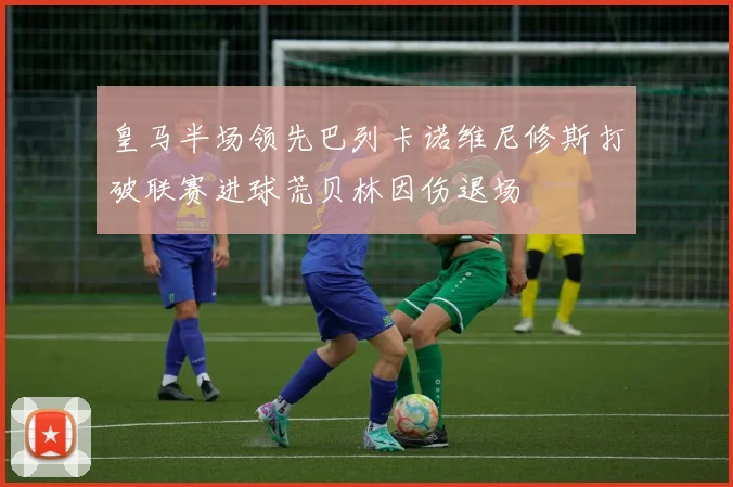 皇马半场领先巴列卡诺维尼修斯打破联赛进球荒贝林因伤退场