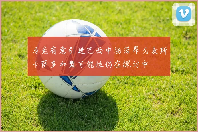马竞有意引进巴西中场若昂戈麦斯卡萨多加盟可能性仍在探讨中
