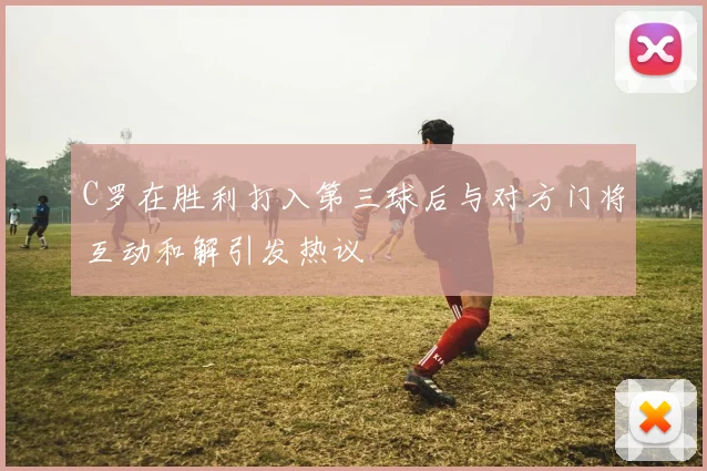 C罗在胜利打入第三球后与对方门将互动和解引发热议