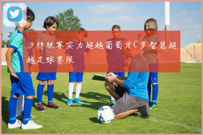 沙特联赛实力超越葡萄牙C罗智慧超越足球界限