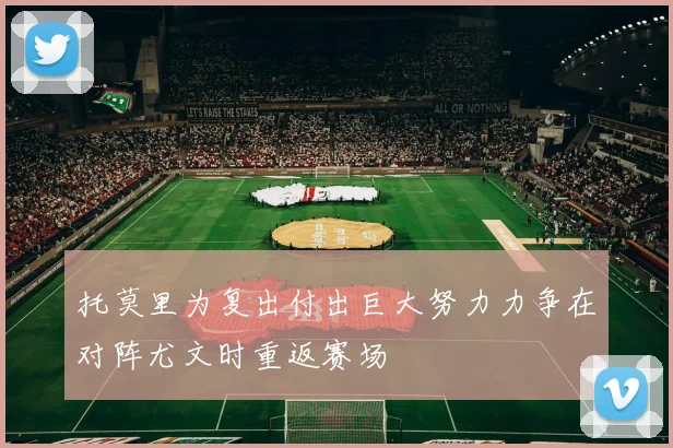 托莫里为复出付出巨大努力力争在对阵尤文时重返赛场