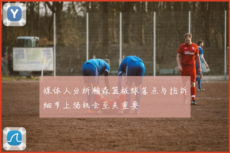 媒体人分析瀚森篮板球落点与挡拆细节上场机会至关重要