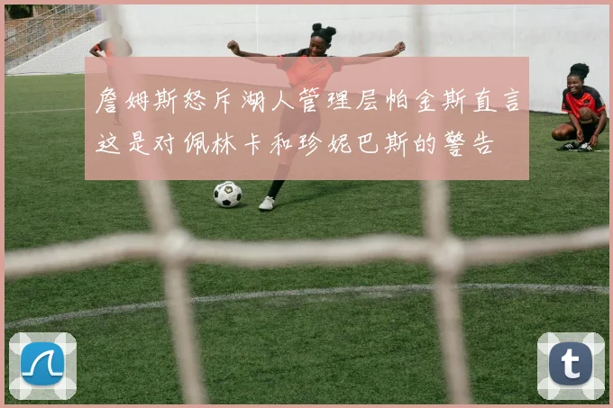 詹姆斯怒斥湖人管理层帕金斯直言这是对佩林卡和珍妮巴斯的警告