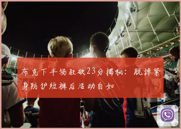 布克下半场狂砍23分揭秘：脱掉紧身防护短裤后活动自如