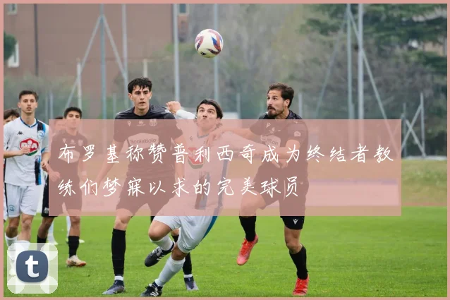 布罗基称赞普利西奇成为终结者教练们梦寐以求的完美球员