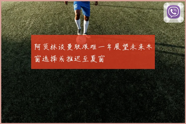 阿莫林谈曼联艰难一年展望未来冬窗选择或推迟至夏窗