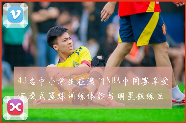 43名中小学生在澳门NBA中国赛享受沉浸式篮球训练体验与明星教练互动