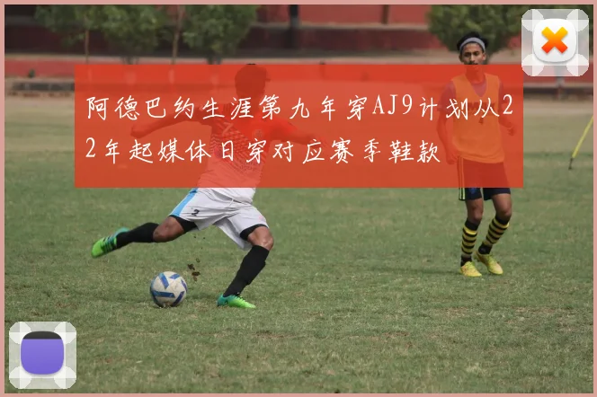 阿德巴约生涯第九年穿AJ9计划从22年起媒体日穿对应赛季鞋款