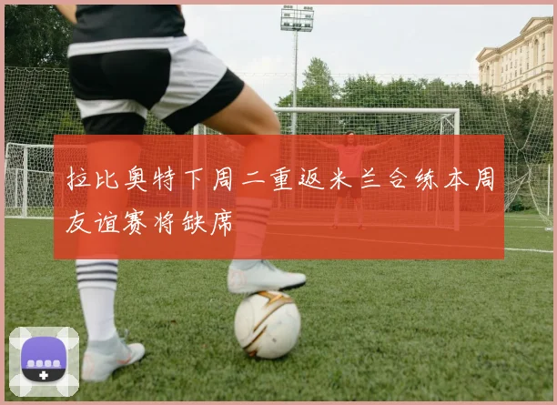 拉比奥特下周二重返米兰合练本周友谊赛将缺席