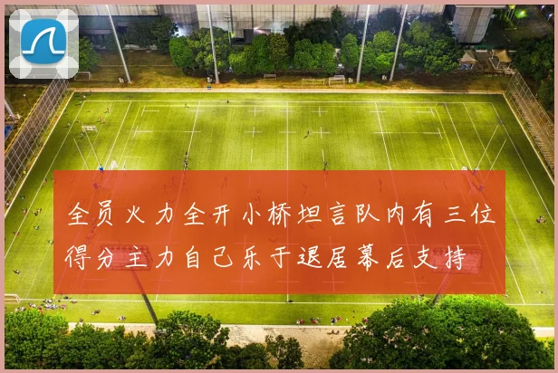 全员火力全开小桥坦言队内有三位得分主力自己乐于退居幕后支持