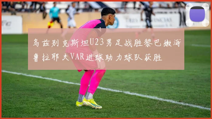 乌兹别克斯坦U23男足战胜黎巴嫩海鲁拉耶夫VAR进球助力球队获胜