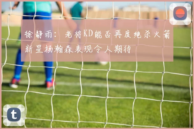 徐静雨：老将KD能否再度绝杀火箭新星杨瀚森表现令人期待