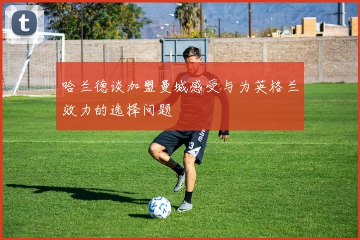 哈兰德谈加盟曼城感受与为英格兰效力的选择问题