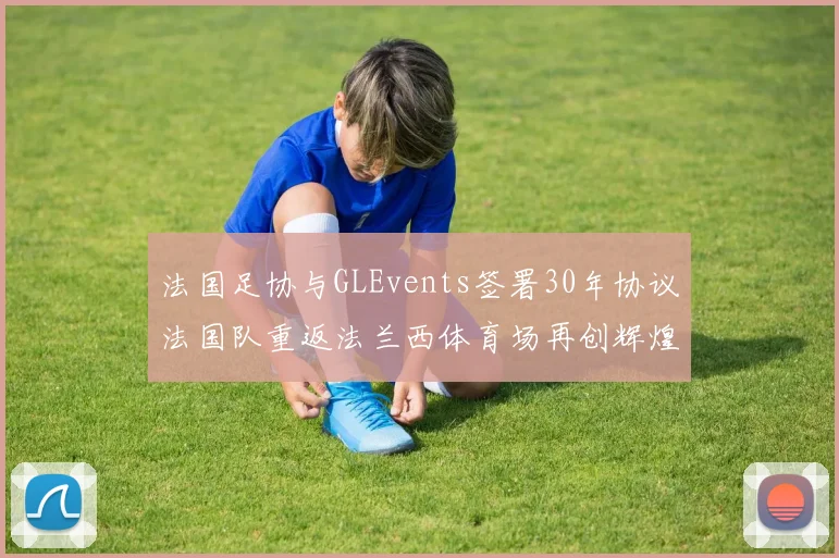 法国足协与GLEvents签署30年协议法国队重返法兰西体育场再创辉煌