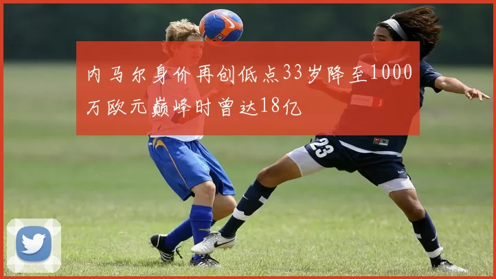 内马尔身价再创低点33岁降至1000万欧元巅峰时曾达18亿