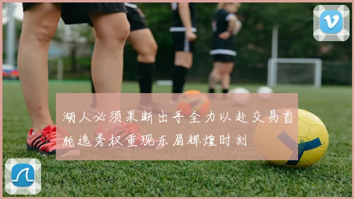 湖人必须果断出手全力以赴交易首轮选秀权重现东眉辉煌时刻