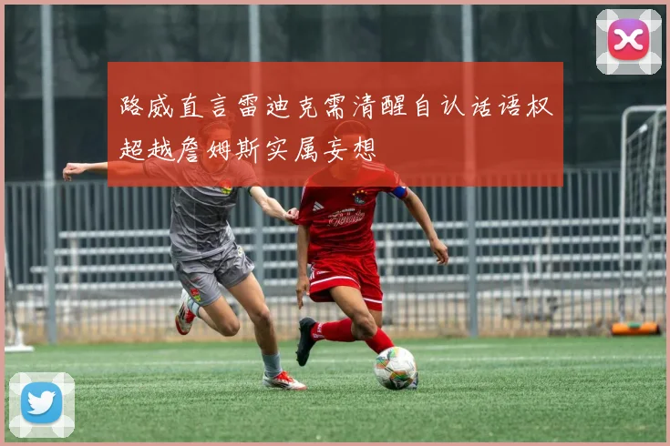 路威直言雷迪克需清醒自认话语权超越詹姆斯实属妄想