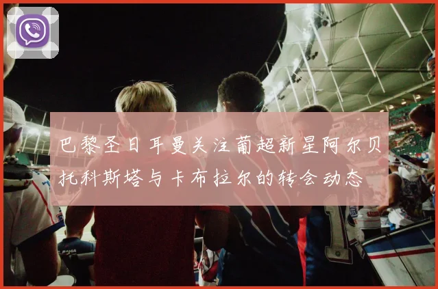 巴黎圣日耳曼关注葡超新星阿尔贝托科斯塔与卡布拉尔的转会动态