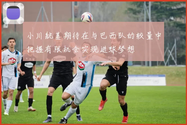 小川航基期待在与巴西队的较量中把握有限机会实现进球梦想